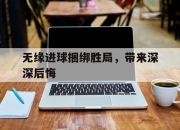 开云体育app入口-无缘进球捆绑胜局，带来深深后悔的简单介绍