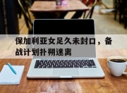 开云体育网站-保加利亚女足久未封口，备战计划扑朔迷离