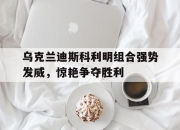 开云体育app注册-关于乌克兰迪斯科利明组合强势发威，惊艳争夺胜利的信息