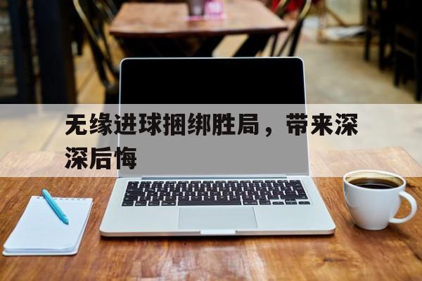 无缘进球捆绑胜局，带来深深后悔的简单介绍