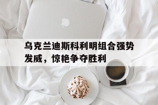 关于乌克兰迪斯科利明组合强势发威，惊艳争夺胜利的信息